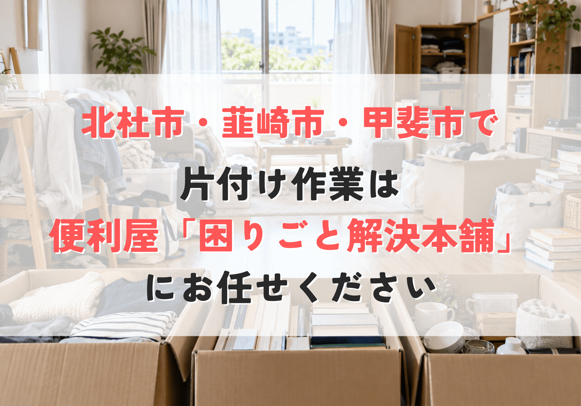 北杜市・韮崎市・甲斐市の片付け作業なら便利屋「困りごと解決本舗」にお任せください